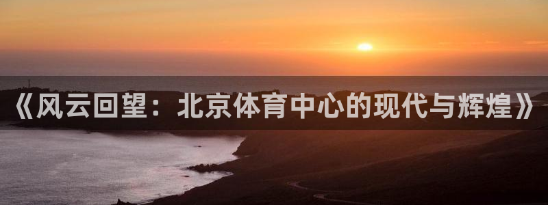说球帝live：《风云回望：北京体育中心的现代与辉煌》